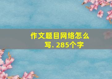 作文题目网络怎么写. 285个字